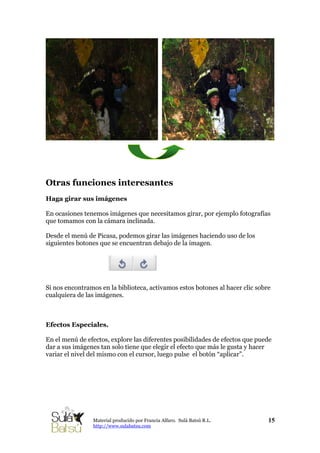 Otras funciones interesantes
Haga girar sus imágenes
En ocasiones tenemos imágenes que necesitamos girar, por ejemplo fotografías
que tomamos con la cámara inclinada.
Desde el menú de Picasa, podemos girar las imágenes haciendo uso de los
siguientes botones que se encuentran debajo de la imagen.
Si nos encontramos en la biblioteca, activamos estos botones al hacer clic sobre
cualquiera de las imágenes.
Efectos Especiales.
En el menú de efectos, explore las diferentes posibilidades de efectos que puede
dar a sus imágenes tan solo tiene que elegir el efecto que más le gusta y hacer
variar el nivel del mismo con el cursor, luego pulse el botón “aplicar”.
15Material producido por Francia Alfaro. Sulá Batsú R.L.
http://www.sulabatsu.com
 