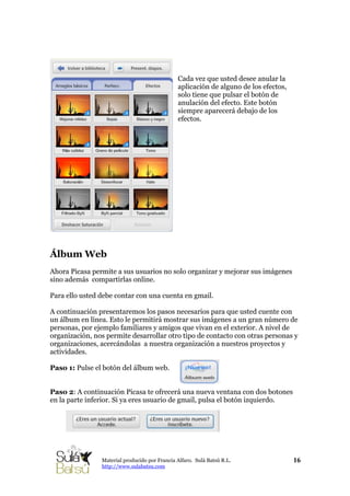 Cada vez que usted desee anular la
aplicación de alguno de los efectos,
solo tiene que pulsar el botón de
anulación del efecto. Este botón
siempre aparecerá debajo de los
efectos.
Álbum Web
Ahora Picasa permite a sus usuarios no solo organizar y mejorar sus imágenes
sino además compartirlas online.
Para ello usted debe contar con una cuenta en gmail.
A continuación presentaremos los pasos necesarios para que usted cuente con
un álbum en línea. Esto le permitirá mostrar sus imágenes a un gran número de
personas, por ejemplo familiares y amigos que vivan en el exterior. A nivel de
organización, nos permite desarrollar otro tipo de contacto con otras personas y
organizaciones, acercándolas a nuestra organización a nuestros proyectos y
actividades.
Paso 1: Pulse el botón del álbum web.
Paso 2: A continuación Picasa te ofrecerá una nueva ventana con dos botones
en la parte inferior. Si ya eres usuario de gmail, pulsa el botón izquierdo.
16Material producido por Francia Alfaro. Sulá Batsú R.L.
http://www.sulabatsu.com
 