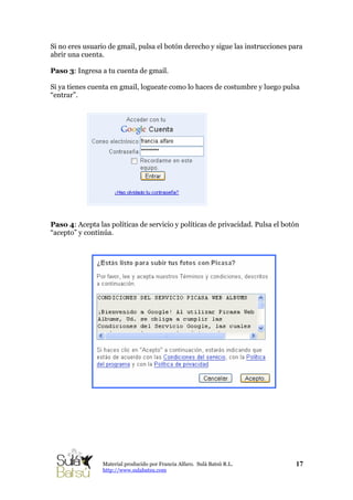 Si no eres usuario de gmail, pulsa el botón derecho y sigue las instrucciones para
abrir una cuenta.
Paso 3: Ingresa a tu cuenta de gmail.
Si ya tienes cuenta en gmail, logueate como lo haces de costumbre y luego pulsa
“entrar”.
Paso 4: Acepta las políticas de servicio y políticas de privacidad. Pulsa el botón
“acepto” y continúa.
17Material producido por Francia Alfaro. Sulá Batsú R.L.
http://www.sulabatsu.com
 