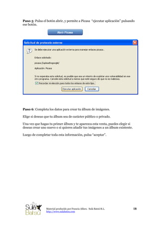 Paso 5: Pulsa el botón abrir, y permite a Picasa “ejecutar aplicación” pulsando
ese botón.
Paso 6: Completa los datos para crear tu álbum de imágenes.
Elige si deseas que tu álbum sea de carácter público o privado.
Una vez que hagas tu primer álbum y te aparezca esta venta, puedes elegir si
deseas crear uno nuevo o si quieres añadir tus imágenes a un álbum existente.
Luego de completar toda esta información, pulsa “aceptar”.
18Material producido por Francia Alfaro. Sulá Batsú R.L.
http://www.sulabatsu.com
 