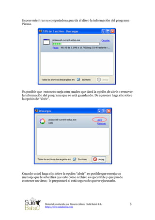 Espere mientras su computadora guarda al disco la información del programa
Picasa.
Es posible que entonces surja otro cuadro que dará la opción de abrir o remover
la información del programa que se está guardando. De aparecer haga clic sobre
la opción de “abrir”.
Cuando usted haga clic sobre la opción “abrir” es posible que emerja un
mensaje que le advertirá que este como archivo es ejecutable y que puede
contener un virus; le preguntará si está seguro de querer ejecutarlo.
3Material producido por Francia Alfaro. Sulá Batsú R.L.
http://www.sulabatsu.com
 