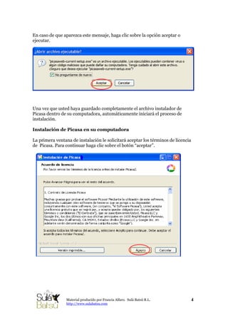 En caso de que aparezca este mensaje, haga clic sobre la opción aceptar o
ejecutar.
4Material producido por Francia Alfaro. Sulá Batsú R.L.
http://www.sulabatsu.com
Una vez que usted haya guardado completamente el archivo instalador de
Picasa dentro de su computadora, automáticamente iniciará el proceso de
instalación.
Instalación de Picasa en su computadora
La primera ventana de instalación le solicitará aceptar los términos de licencia
de Picasa. Para continuar haga clic sobre el botón “aceptar”.
 