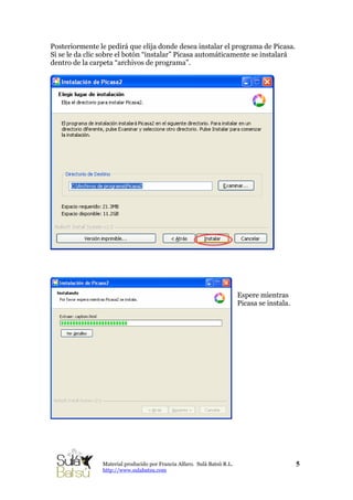 Posteriormente le pedirá que elija donde desea instalar el programa de Picasa.
Si se le da clic sobre el botón “instalar” Picasa automáticamente se instalará
dentro de la carpeta “archivos de programa”.
Espere mientras
Picasa se instala.
5Material producido por Francia Alfaro. Sulá Batsú R.L.
http://www.sulabatsu.com
 