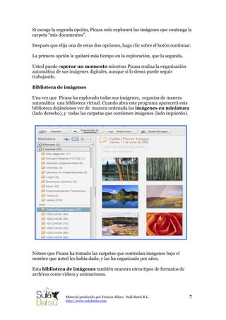 Si escoge la segunda opción, Picasa solo explorará las imágenes que contenga la
carpeta “mis documentos”.
Después que elija una de estas dos opciones, haga clic sobre el botón continuar.
La primera opción le quitará más tiempo en la exploración, que la segunda.
Usted puede esperar un momento mientras Picasa realiza la organización
automática de sus imágenes digitales, aunque si lo desea puede seguir
trabajando.
Biblioteca de imágenes
Una vez que Picasa ha explorado todas sus imágenes, organiza de manera
automática una biblioteca virtual. Cuando abra este programa aparecerá esta
biblioteca dejándonos ver de manera ordenada las imágenes en miniatura
(lado derecho), y todas las carpetas que contienen imágenes (lado izquierdo).
Nótese que Picasa ha tomado las carpetas que contenían imágenes bajo el
nombre que usted les había dado, y las ha organizado por años.
Esta biblioteca de imágenes también muestra otros tipos de formatos de
archivos como videos y animaciones.
7Material producido por Francia Alfaro. Sulá Batsú R.L.
http://www.sulabatsu.com
 