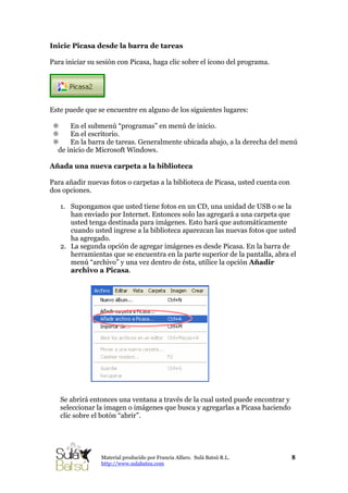 Inicie Picasa desde la barra de tareas
Para iniciar su sesión con Picasa, haga clic sobre el ícono del programa.
Este puede que se encuentre en alguno de los siguientes lugares:
En el submenú “programas” en menú de inicio.
En el escritorio.
En la barra de tareas. Generalmente ubicada abajo, a la derecha del menú
de inicio de Microsoft Windows.
Añada una nueva carpeta a la biblioteca
Para añadir nuevas fotos o carpetas a la biblioteca de Picasa, usted cuenta con
dos opciones.
1. Supongamos que usted tiene fotos en un CD, una unidad de USB o se la
han enviado por Internet. Entonces solo las agregará a una carpeta que
usted tenga destinada para imágenes. Esto hará que automáticamente
cuando usted ingrese a la biblioteca aparezcan las nuevas fotos que usted
ha agregado.
2. La segunda opción de agregar imágenes es desde Picasa. En la barra de
herramientas que se encuentra en la parte superior de la pantalla, abra el
menú “archivo” y una vez dentro de ésta, utilice la opción Añadir
archivo a Picasa.
Se abrirá entonces una ventana a través de la cual usted puede encontrar y
seleccionar la imagen o imágenes que busca y agregarlas a Picasa haciendo
clic sobre el botón “abrir”.
8Material producido por Francia Alfaro. Sulá Batsú R.L.
http://www.sulabatsu.com
 