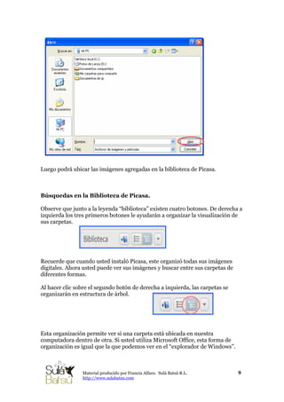 Luego podrá ubicar las imágenes agregadas en la biblioteca de Picasa.
Búsquedas en la Biblioteca de Picasa.
Observe que junto a la leyenda “biblioteca” existen cuatro botones. De derecha a
izquierda los tres primeros botones le ayudarán a organizar la visualización de
sus carpetas.
Recuerde que cuando usted instaló Picasa, este organizó todas sus imágenes
digitales. Ahora usted puede ver sus imágenes y buscar entre sus carpetas de
diferentes formas.
Al hacer clic sobre el segundo botón de derecha a izquierda, las carpetas se
organizarán en estructura de árbol.
Esta organización permite ver si una carpeta está ubicada en nuestra
computadora dentro de otra. Si usted utiliza Microsoft Office, esta forma de
organización es igual que la que podemos ver en el “explorador de Windows”.
9Material producido por Francia Alfaro. Sulá Batsú R.L.
http://www.sulabatsu.com
 