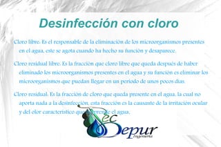 Desinfección con cloro
Cloro libre: Es el responsable de la eliminación de los microorganismos presentes
en el agua, este se agota cuando ha hecho su función y desaparece.
Cloro residual libre: Es la fracción que cloro libre que queda después de haber
eliminado los microorganismos presentes en el agua y su función es eliminar los
microorganismos que puedan llegar en un periodo de unos pocos días.
Cloro residual: Es la fracción de cloro que queda presente en el agua, la cual no
aporta nada a la desinfección, esta fracción es la causante de la irritación ocular
y del olor característico que desprende el agua.
 