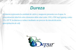 Dureza
La dureza representa la cantidad de calcio y magnesio presentes en el agua, la
concentración ideal de estos elementos debe estar entre 150 y 250 mg/l (ppm) o entre
15 y 25 ºF. La dureza se reduce mediante un proceso de descalcificación
(precipitación de cal)
 