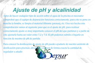 Ajuste de pH y alcalinidad
Antes de hacer cualquier tipo de acción sobre el agua de la piscina es necesario
comprobar que el equipo de depuración funciona correctamente, para esto se pone en
marcha la bomba, se limpia el material filtrante (arenas), etc. Una vez hecha esta
comprobación vamos al siguiente paso que es el ajuste de pH, para realizar
correctamente ajuste es muy importante conocer el pH del que partimos y a partir de
este ajustarlo hasta un valor entre 7,2 y 7,6. El pH podemos subirlo o bajarlo en
función de nuestro de pH de partida.
Para conocer la dosificación de ajuste de pH puedes ayudarte de nuestro asistente de
dosificación para piscinas, ahí podrás conocer de forma exacta la cantidad de
regulador a añadir.
 