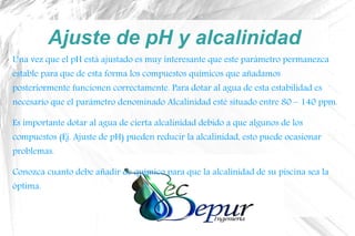 Ajuste de pH y alcalinidad
Una vez que el pH está ajustado es muy interesante que este parámetro permanezca
estable para que de esta forma los compuestos químicos que añadamos
posteriormente funcionen correctamente. Para dotar al agua de esta estabilidad es
necesario que el parámetro denominado Alcalinidad esté situado entre 80 – 140 ppm.
Es importante dotar al agua de cierta alcalinidad debido a que algunos de los
compuestos (Ej. Ajuste de pH) pueden reducir la alcalinidad, esto puede ocasionar
problemas.
Conozca cuanto debe añadir de químico para que la alcalinidad de su piscina sea la
óptima.
 