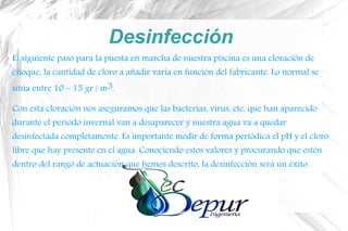 Desinfección
El siguiente paso para la puesta en marcha de nuestra piscina es una cloración de
choque, la cantidad de cloro a añadir varía en función del fabricante. Lo normal se
sitúa entre 10 – 15 gr / m3.
Con esta cloración nos aseguramos que las bacterias, virus, etc. que han aparecido
durante el periodo invernal van a desaparecer y nuestra agua va a quedar
desinfectada completamente. Es importante medir de forma periódica el pH y el cloro
libre que hay presente en el agua. Conociendo estos valores y procurando que estén
dentro del rango de actuación que hemos descrito, la desinfección será un éxito.
 