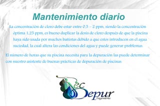 Mantenimiento diario
La concentración de cloro debe estar entre 0,5 – 2 ppm, siendo la concentración
óptima 1,25 ppm, es bueno duplicar la dosis de cloro después de que la piscina
haya sido usada por muchos bañistas debido a que estos introducen en el agua
suciedad, la cual altera las condiciones del agua y puede generar problemas.
El número de horas que su piscina necesita para la depuración las puede determinar
con nuestro asistente de buenas prácticas de depuración de piscinas.
 