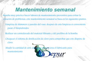 Mantenimiento semanal
Resulta muy práctico hacer labores de mantenimiento preventivo para evitar la
creación de problemas, este mantenimiento semanal se basa en los siguientes puntos:
Limpieza de skimmers y paredes del vaso, después de esta limpieza es conveniente
pasar el limpiafondos.
Realizar un contralavado del material filtrante y del prefiltro de la bomba.
Chequear el sistema de dosificación de cloro para comprobar que este dispone de
cloro.
Añadir la cantidad de anti-algas que proporciona el fabricante para
mantenimiento.
 