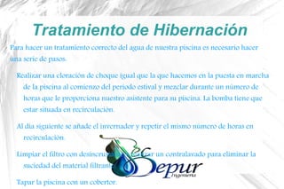 Tratamiento de Hibernación
Para hacer un tratamiento correcto del agua de nuestra piscina es necesario hacer
una serie de pasos:
Realizar una cloración de choque igual que la que hacemos en la puesta en marcha
de la piscina al comienzo del periodo estival y mezclar durante un número de
horas que le proporciona nuestro asistente para su piscina. La bomba tiene que
estar situada en recirculación.
Al día siguiente se añade el invernador y repetir el mismo número de horas en
recirculación.
Limpiar el filtro con desincrustante y realizar un contralavado para eliminar la
suciedad del material filtrante.
Tapar la piscina con un cobertor.
 