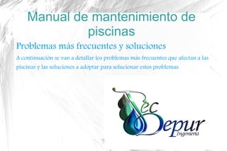 Manual de mantenimiento de
piscinas
Problemas más frecuentes y soluciones
A continuación se van a detallar los problemas más frecuentes que afectan a las
piscinas y las soluciones a adoptar para solucionar estos problemas.
 