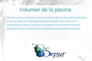 Volumen de la piscina
Antes de comenzar, debemos conocer el volumen del vaso de la piscina para que a
la hora de añadir los compuestos químicos necesarios, estos estén en sus
concentraciones idóneas para que su rendimiento sea el máximo. Para esto
ayúdese de nuestro asistente de buenas prácticas de depuración de piscinas.
 