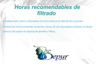 Horas recomendables de
filtrado
A continuación vamos a determinar las horas idóneas de filtrado de su piscina.
Si usted aún no ha construido su piscina, sírvase de este manualpara efectuar un diseño
correcto del equipo de depuración (bomba y filtro).
 