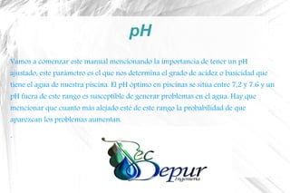 pH
Vamos a comenzar este manual mencionando la importancia de tener un pH
ajustado, este parámetro es el que nos determina el grado de acidez o basicidad que
tiene el agua de nuestra piscina. El pH óptimo en piscinas se sitúa entre 7,2 y 7,6 y un
pH fuera de este rango es susceptible de generar problemas en el agua. Hay que
mencionar que cuanto más alejado esté de este rango la probabilidad de que
aparezcan los problemas aumentan.
.
 
