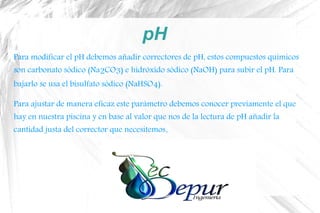 pH
Para modificar el pH debemos añadir correctores de pH, estos compuestos químicos
son carbonato sódico (Na2CO3) e hidróxido sódico (NaOH) para subir el pH. Para
bajarlo se usa el bisulfato sódico (NaHSO4).
Para ajustar de manera eficaz este parámetro debemos conocer previamente el que
hay en nuestra piscina y en base al valor que nos de la lectura de pH añadir la
cantidad justa del corrector que necesitemos.
 