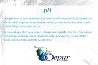 pH
La importancia de tener ajustado este parámetro reside en que es el que determina la
efectividad de los productos químicos necesarios para mantener la excelencia en la
calidad del agua de nuestra piscina.
En el caso de que el pH no se sitúe en el rango comprendido entre 7,2 y 7,6 cualquier
producto que queramos añadir (floculante, cloro, algicidas, etc.) no será efectivo
puesto que estos trabajan dentro de este rango.
 