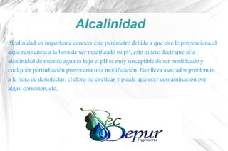 Alcalinidad
Alcalinidad, es importante conocer este parámetro debido a que este le proporciona al
agua resistencia a la hora de ver modificado su pH, esto quiere decir que si la
alcalinidad de nuestra agua es baja el pH es muy susceptible de ser modificado y
cualquier perturbación provocaría una modificación. Esto lleva asociados problemas
a la hora de desinfectar, el cloro no es eficaz y puede aparecer contaminación por
algas, corrosión, etc.
 