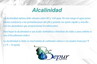 Alcalinidad
La alcalinidad óptima debe situarse entre 80 y 140 ppm. En este rango el agua posee
buena resistencia a las perturbaciones del pH y permite un ajuste rápido y sencillo
con los ajustadores que proporcionan los fabricantes.
Para bajar la alcalinidad se usa ácido clorhídrico o bisulfato de sódio y para subirla se
usa el bicarbonato sódico.
La alcalinidad se mide en mg/l (ppm) de carbonato cálcico y en grados franceses ºF
( 1ºF = 10 ppm)
 