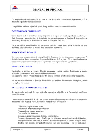 MANUAL DE PISCINAS
Cuesa Sport, s.l. Página 10 24/09/99
En las palancas de altura superior a 3 m el acceso se dividirá en tramos no superiores a 2,50 m
de altura, separados por descansillos.
Los peldaños serán de superficie plana, lisa y antideslizante, evitando aristas vivas.
DESLIZADORES Y TOBOGANES
Serán de material no axidables, lisos, sin juntas ni solapas que puedan producir rozaduras, de
facil limpieza y desinfección. Se instalarán sin que entorpezcan la función de trampolines o
palancas, y solamente se permitirán en vasos de chapoteo y recreo.
No se permitirán su utilización, las que tengan más de 1 m de altura sobre la lamina de agua
durante el uso del vaso de la piscina para finalidades recreativas.
MARCACIONES Y CALLES
En vasos para natación deportiva se aplicará lo dispuesto por los organismos competentes. A
titulo indicativo, la anchua mínima de una calle debe ser de 2 m y de 2,50 m las calles laterales.
Se marcarán visiblemente las lineas de separación entre aguas someras y profundas.
ZONAS DE ESTANCIA
Destinadas al reposo y recreo, deberán protegerse contra vientos dominantes y ruidos
exteriores, y orientadas para un adecuado asoleamiento.
Su superficie será de 5 veces la del plano del agua y contarán con bocas de riego adecuadas.
En las piscinas cubiertas, la función de estancia, por razones de economia de espacio, puede
ser suplida por playas.
VESTUARIOS DE PISCINAS PUBLICAS
Se proyectarán aplicando lo que indica la normativa aplicable a la Comunidad Autónoma
correspondiente.
Las recomendaciones de A.T.E.P. son que se proyectarán para que sea obligado su paso antes
de acceder a las playas y vasos. Habrán de cumplir estas condiciones :
Diferenciados para ambos sexos.
Eliminación de barreras arquitectónicas.
Dispondrán de bancos y perchas.
Con ventilación adecuada.
Separación entre locales con distintas temperaturas.
Construcción con materiales y diseño que permitan una buena limpieza y desinfección.
Su superficie hábil total será, al menos 0,5 veces la superficie de lámina de agua, en m2
.
Tendrán 1 m2
minimo por cada 16 usuarios y un total mínimo de 12 m2
por cada sexo.
 