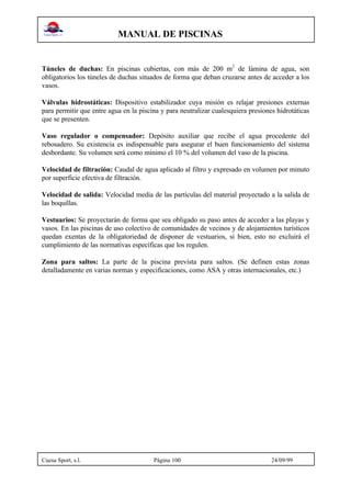 MANUAL DE PISCINAS
Cuesa Sport, s.l. Página 100 24/09/99
Túneles de duchas: En piscinas cubiertas, con más de 200 m2
de lámina de agua, son
obligatorios los túneles de duchas situados de forma que deban cruzarse antes de acceder a los
vasos.
Válvulas hidrostáticas: Dispositivo estabilizador cuya misión es relajar presiones externas
para permitir que entre agua en la piscina y para neutralizar cualesquiera presiones hidrotáticas
que se presenten.
Vaso regulador o compensador: Depósito auxiliar que recibe el agua procedente del
rebosadero. Su existencia es indispensable para asegurar el buen funcionamiento del sistema
desbordante. Su volumen será como mínimo el 10 % del volumen del vaso de la piscina.
Velocidad de filtración: Caudal de agua aplicado al filtro y expresado en volumen por minuto
por superficie efectiva de filtración.
Velocidad de salida: Velocidad media de las partículas del material proyectado a la salida de
las boquillas.
Vestuarios: Se proyectarán de forma que sea obligado su paso antes de acceder a las playas y
vasos. En las piscinas de uso colectivo de comunidades de vecinos y de alojamientos turísticos
quedan exentas de la obligatoriedad de disponer de vestuarios, si bien, esto no excluirá el
cumplimiento de las normativas específicas que los regulen.
Zona para saltos: La parte de la piscina prevista para saltos. (Se definen estas zonas
detalladamente en varias normas y especificaciones, como ASA y otras internacionales, etc.)
 