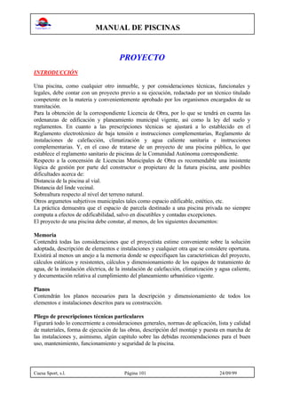 MANUAL DE PISCINAS
Cuesa Sport, s.l. Página 101 24/09/99
PROYECTO
INTRODUCCIÓN
Una piscina, como cualquier otro inmueble, y por consideraciones técnicas, funcionales y
legales, debe contar con un proyecto previo a su ejecución, redactado por un técnico titulado
competente en la materia y convenientemente aprobado por los organismos encargados de su
tramitación.
Para la obtención de la correspondiente Licencia de Obra, por lo que se tendrá en cuenta las
ordenanzas de edificación y planeamiento municipal vigente, así como la ley del suelo y
reglamentos. En cuanto a las prescripciones técnicas se ajustará a lo establecido en el
Reglamento electrotécnico de baja tensión e instrucciones complementarias, Reglamento de
instalaciones de calefacción, climatización y agua caliente sanitaria e instrucciones
complementarias. Y, en el caso de tratarse de un proyecto de una piscina pública, lo que
establece el reglamento sanitario de piscinas de la Comunidad Autónoma correspondiente.
Respecto a la concensión de Licencias Municipales de Obra es recomendable una insistente
lógica de gestión por parte del constructor o propietaro de la futura piscina, ante posibles
dificultades acerca de:
Distancia de la piscina al vial.
Distancia del linde vecinal.
Sobrealtura respecto al nivel det terreno natural.
Otros argumetos subjetivos municipales tales como espacio edificable, estético, etc.
La práctica demuestra que el espacio de parcela destinado a una piscina privada no siempre
computa a efectos de edificabilidad, salvo en discutibles y contadas excepciones.
El proyecto de una piscina debe constar, al menos, de los siguientes documentos:
Memoria
Contendrá todas las consideraciones que el proyectista estime conveniente sobre la solución
adoptada, descripción de elementos e instalaciones y cualquier otra que se considere oportuna.
Existirá al menos un anejo a la memoria donde se especifiquen las características del proyecto,
cálculos estáticos y resistentes, cálculos y dimensionamiento de los equipos de tratamiento de
agua, de la instalación eléctrica, de la instalación de calefacción, climatización y agua caliente,
y documentación relativa al cumplimiento del planeamiento urbanístico vigente.
Planos
Contendrán los planos necesarios para la descripción y dimensionamiento de todos los
elementos e instalaciones descritos para su construcción.
Pliego de prescripciones técnicas particulares
Figurará todo lo concerniente a consideraciones generales, normas de aplicación, lista y calidad
de materiales, forma de ejecución de las obras, descripción del montaje y puesta en marcha de
las instalaciones y, asimismo, algún capítulo sobre las debidas recomendaciones para el buen
uso, mantenimiento, funcionamiento y seguridad de la piscina.
 