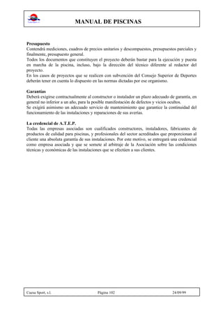 MANUAL DE PISCINAS
Cuesa Sport, s.l. Página 102 24/09/99
Presupuesto
Contendrá mediciones, cuadros de precios unitarios y descompuestos, presupuestos parciales y
finalmente, presupuesto general.
Todos los documentos que constituyen el proyecto deberán bastar para la ejecución y puesta
en marcha de la piscina, incluso, bajo la dirección del técnico diferente al redactor del
proyecto.
En los casos de proyectos que se realicen con subvención del Consejo Superior de Deportes
deberán tener en cuenta lo dispuesto en las normas dictadas por ese organismo.
Garantías
Deberá exigirse contractualmente al constructor o instalador un plazo adecuado de garantía, en
general no inferior a un año, para la posible manifestación de defectos y vicios ocultos.
Se exigirá asimismo un adecuado servicio de mantenimiento que garantice la continuidad del
funcionamiento de las instalaciones y reparaciones de sus averías.
La credencial de A.T.E.P.
Todas las empresas asociadas son cualificados constructores, instaladores, fabricantes de
productos de calidad para piscinas, y profesionales del sector acreditados que proporcionan al
cliente una absoluta garantía de sus instalaciones. Por este motivo, se entregará una credencial
como empresa asociada y que se somete al arbitraje de la Asociación sobre las condiciones
técnicas y económicas de las instalaciones que se efectúen a sus clientes.
 