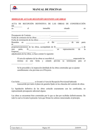 MANUAL DE PISCINAS
Cuesa Sport, s.l. Página 103 24/09/99
MODELO DE ACTA DE RECEPCIÓN DEFINITIVA DE OBRAS
ACTA DE RECEPCIÓN DEFINITIVA DE LAS OBRAS DE CONSTRUCCIÓN
DE________
en el inmueble situado en
________________________________________________________
Presupuesto de Contrata……………………..….: ____________________________
Fecha de comienzo de las obras………..………..: ____________________________
Fecha de terminación de las obras:………………: _____________________________
Reunidos en ___________________, el día ____________, de una parte
D.________________
propietario/promotor de las obras, acompañado de D._________________________, y de
otra parte, D._________________________ en representación de la
Empresa__________________
adjudicataria de las obras, se hace constar lo siguiente:
El acta de replanteo de las obras se suscribió el ___________________ empezando las
mismas en esta fecha y estando prevista su terminación para el
_____________________.
Se ha procedido a la inspección detallada de las obras construidas que se ajustan
sensiblemente a las previstas en el Proyecto.
Con fecha _______________ se levantó el Acta de Recepción Provisional habiendo
transcurrido por tanto el plazo de garantía fijado en las cláusulas del contrato de obras.
La liquidación definitiva de las obras coincide exactamente con las certificadas, no
representando presupuesto adicional alguno.
Las obras se encuentran bien construidas por lo que se dan por recibidas definitivamente. De
todo lo cual se levanta la presente Acta que firman los señores mencionados al principio.
 