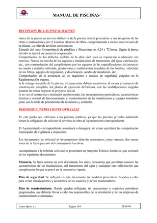 MANUAL DE PISCINAS
Cuesa Sport, s.l. Página 104 24/09/99
RECEPCIÓN DE LAS INSTALACIONES
Antes de la puesta en servicio definitiva de la piscina deberá procederse a una recepción de las
obras e instalaciones por el Técnico Director de Obra, comprendiendo a menos una revisión de
la misma. La referida revisión consistirá en:
Llenado del vaso. Comprobació de pérdidas y filtraciones en 8,24 y 72 horas. Según la época
del año se tendrá en cuenta la evaporación.
Comprobación de los defectos visibles de la obra civil para su reparación o admisión con
reservas. Puesta en marcha de los equipos e instalaciones de tratamiento del agua, calefacción,
etc., con comprobación del cumplimiento por los equipos de las especificaciones del proyecto
en cuanto a material utilizado, prestaciones y rendimientos (caudales de las bombas, velocidad
de los filtros, equipos de regulación, y dosificación, sondas de mendición, etc.)
Comprobación de la existencia de los requisitos y medios de seguridad, exigidos en la
Reglamentación vigente.
A la entrega aceptada de la piscina, el proyectista deberá suministrar al menos el proyecto de
construcción completo, los planos de ejecución definitivos, con las modificaciones surgidas
durante las obras respecto al proyecto inicial.
A su vez el contratista e instalador suministrarán, las prescripciones particulares, características
técnicas y manual de funcionamiento y mantenimiento de las instalaciones y equipos instalados
junto con la tabla de periodicidad de revisiones y controles.
PERMISOS E INSPECCIONES OFICIALES
En este punto nos referimos a las piscinas públicas, ya que las piscinas privadas solamente
tienen la obligación de solicitar el permiso de obra al Ayuntamiento correspondiente.
El Ayuntamiento correspondiente autorizará o denegará, así como ejercitará las competencias
municipales de vigilancia e inspección.
Los documentos de solicitud al Ayuntamiento deberán presentarse, como mínimo, dos meses
antes de la fecha prevista del comienzo de las obras.
Acompañando a la referida solicitud se presentará un proyecto Técnico-Sanitario, que constará
de los siguientes documentos:
Memoria. Se hará constar en este documento los datos necesarios que permitan conocer las
características de las instalaciones, del tratamiento del agua y cualquier otra información que
complemente lo que se prevé en la normativa vigente.
Plan de seguridad. Se reflejará en este documento las medidas preventivas llevadas a cabo
para evitar intoxicaciones y accidentes de los usuarios y de los mantenedores.
Plan de mantenimiento. Donde queden reflejadas las operaciones y controles periódicos
programados que deberán llevar a cabo los responsables de la instalación y de las empresas de
mantenimiento contratadas.
 