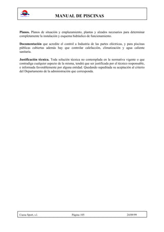 MANUAL DE PISCINAS
Cuesa Sport, s.l. Página 105 24/09/99
Planos. Planos de situación y emplazamiento, plantas y alzados necesarios para determinar
completamente la instalación y esquema hidráulico de funcionamiento.
Documentación que acredite el control a Industria de las partes eléctricas, y para piscinas
públicas cubiertas además hay que controlar calefacción, climatización y agua caliente
sanitaria.
Justificación técnica. Toda solución técnica no contemplada en la normativa vigente o que
contradiga cualquier aspecto de la misma, tendrá que ser justificada por el técnico responsable,
e informada favorablemente por alguna entidad. Quedando supeditada su aceptación al criterio
del Departamento de la administración que corresponda.
 