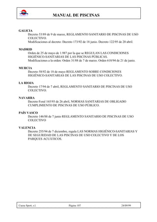 MANUAL DE PISCINAS
Cuesa Sport, s.l. Página 107 24/09/99
GALICIA
Decreto 53/89 de 9 de marzo, REGLAMENTO SANITARIO DE PISCINAS DE USO
COLECTIVO.
Modificaciones al decreto: Decreto 173/92 de 18 junio. Decreto 122/95 de 20 abril.
MADRID
Orden de 25 de mayo de 1.987 por la que se REGULAN LAS CONDICIONES
HIGIÉNICO-SANITARIAS DE LAS PISCINAS PÚBLICAS.
Modificaciones a la orden: Orden 31/88 de 7 de marzo. Orden 618/94 de 21 de junio.
MURCIA
Decreto 58/92 de 18 de mayo REGLAMENTO SOBRE CONDICIONES
HIGIÉNICO-SANITARIAS DE LAS PISCINAS DE USO COLECTIVO.
LA RIOJA
Decreto 17/94 de 7 abril, REGLAMENTO SANITARIO DE PISCINAS DE USO
COLECTIVO.
NAVARRA
Decreto Foral 165/93 de 26 abril, NORMAS SANITARIAS DE OBLIGADO
CUMPLIMIENTO DE PISCINAS DE USO PÚBLICO.
PAÍS VASCO
Decreto 146/88 de 7 junio REGLAMENTO SANITARIO DE PISCINAS DE USO
COLECTIVO
VALENCIA
Decreto 255/94 de 7 diciembre, regula LAS NORMAS HIGIÉNICO-SANITARIAS Y
DE SEGURIDAD DE LAS PISCINAS DE USO COLECTIVO Y DE LOS
PARQUES ACUÁTICOS.
 