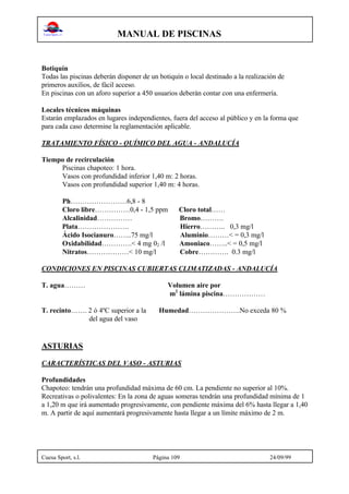 MANUAL DE PISCINAS
Cuesa Sport, s.l. Página 109 24/09/99
Botiquín
Todas las piscinas deberán disponer de un botiquín o local destinado a la realización de
primeros auxilios, de fácil acceso.
En piscinas con un aforo superior a 450 usuarios deberán contar con una enfermería.
Locales técnicos máquinas
Estarán emplazados en lugares independientes, fuera del acceso al público y en la forma que
para cada caso determine la reglamentación aplicable.
TRATAMIENTO FÍSICO - QUÍMICO DEL AGUA - ANDALUCÍA
Tiempo de recirculación
Piscinas chapoteo: 1 hora.
Vasos con profundidad inferior 1,40 m: 2 horas.
Vasos con profundidad superior 1,40 m: 4 horas.
Ph……………………6,8 - 8
Cloro libre……………0,4 - 1,5 ppm Cloro total……
Alcalinidad…………… Bromo……….
Plata…………………. Hierro……….. 0,3 mg/l
Ácido Isocianuro……..75 mg/l Aluminio………< = 0,3 mg/l
Oxidabilidad………….< 4 mg 02 /l Amoniaco……..< = 0,5 mg/l
Nitratos………………< 10 mg/l Cobre…………. 0.3 mg/l
CONDICIONES EN PISCINAS CUBIERTAS CLIMATIZADAS - ANDALUCÍA
T. agua……… Volumen aire por
m2
lámina piscina………………
T. recinto……. 2 ó 4ºC superior a la Humedad………………….No exceda 80 %
del agua del vaso
ASTURIAS
CARACTERÍSTICAS DEL VASO - ASTURIAS
Profundidades
Chapoteo: tendrán una profundidad máxima de 60 cm. La pendiente no superior al 10%.
Recreativas o polivalentes: En la zona de aguas someras tendrán una profundidad mínima de 1
a 1,20 m que irá aumentado progresivamente, con pendiente máxima del 6% hasta llegar a 1,40
m. A partir de aquí aumentará progresivamente hasta llegar a un límite máximo de 2 m.
 