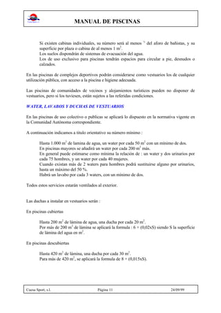 MANUAL DE PISCINAS
Cuesa Sport, s.l. Página 11 24/09/99
Si existen cabinas individuales, su número será al menos ¼
del aforo de bañistas, y su
superficie por plaza o cabina de al menos 1 m2
.
Los suelos dispondrán de sistemas de evacuación del agua.
Los de uso exclusivo para piscinas tendrán espacios para circular a pie, desnudos o
calzados.
En las piscinas de complejos deportivos podrán considerarse como vestuarios los de cualquier
utilización pública, con acceso a la piscina e higiene adecuada.
Las piscinas de comunidades de vecinos y alojamientos turísticos pueden no disponer de
vestuarios, pero si los tuviesen, están sujetos a las referidas condiciones.
WATER, LAVABOS Y DUCHAS DE VESTUARIOS
En las piscinas de uso colectivo o publicas se aplicará lo dispuesto en la normativa vigente en
la Comunidad Autónoma correspondiente.
A continuación indicamos a titulo orientativo su número mínimo :
Hasta 1.000 m2
de lamina de agua, un water por cada 50 m2
con un mínimo de dos.
En piscinas mayores se añadirá un water por cada 200 m2
más.
En general puede estimarse como mínima la relación de : un water y dos urinarios por
cada 75 hombres, y un water por cada 40 mujeres.
Cuando existan más de 2 waters para hombres podrá sustituirse alguno por urinarios,
hasta un máximo del 50 %.
Habrá un lavabo por cada 3 waters, con un mínimo de dos.
Todos estos servicios estarán ventilados al exterior.
Las duchas a instalar en vestuarios serán :
En piscinas cubiertas
Hasta 200 m2
de lámina de agua, una ducha por cada 20 m2
.
Por más de 200 m2
de lámina se aplicará la formula : 6 + (0,02xS) siendo S la superficie
de lámina del agua en m2
.
En piscinas descubiertas
Hasta 420 m2
de lámina, una ducha por cada 30 m2
.
Para más de 420 m2
, se aplicará la formula de 8 + (0,015xS).
 