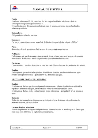 MANUAL DE PISCINAS
Cuesa Sport, s.l. Página 110 24/09/99
Fondo
Pendiente mínima del 2,5% y máxima del 6% en profundidades inferiores a 1,40 m.
En ningún caso podrá superarse el 30 %.
El cambio de nivel debidamente señalizado para el usuario, así como las profundidades
máximas y mínimas.
Rebosaderos
Obligatorio en todas las piscinas.
Skimmers
En las ya construidas con una superficie de lámina de agua inferior o igual a 315 m2
.
Playa
Su anchura deberá permitir un fácil acceso al vaso en todo su perímetro.
Pediluvios
En los casos de que la zona de estancia sea de tierra, césped o arena el acceso a la zona de
baño deberá de hacerse a través de pediluvios que cubran todo el acceso.
Escaleras
Como mínimo 1 escalera de acceso al vaso por cada 20 m o fracción del perímetro del mismo.
Duchas
En los paseos que rodean a las piscinas descubiertas deberán instalarse duchas con agua
potable en la proporción de 1 por cada 60 m2 de lámina de agua.
VESTUARIOS Y LOCALES - ASTURIAS
Duchas
El número de duchas que deben disponer los vestuarios a efectos de cálculo se utilizará la
superficie de lámina de agua, entendida ésta como la suma de todos los vasos.
El número de duchas en los vestuarios será como mínimo de 1 por cada 30 m2
de lámina de
agua.
Botiquín
Todas las piscinas deberán disponer de un botiquín o local destinado a la realización de
primeros auxilios, de fácil acceso.
Locales técnicos máquinas
Estarán emplazados en lugares independientes, fuera del acceso al público y en la forma que
para cada caso determine la reglamentación aplicable.
 