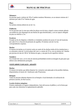 MANUAL DE PISCINAS
Cuesa Sport, s.l. Página 112 24/09/99
Skimmers
En piscinas igual o inferior de 350 m2
podrán instalarse Skimmers, en un número mínimo de 1
skimmer por cada 25 m2
lámina de agua.
Playa
Su anchura mínima deberá de ser de 2 m.
Pediluvios
En las piscinas que la zona que rodea las playas sea de tierra, césped o arena cortarán además
con pediluvios que dispongan de una lámina de agua desinfectada, y con un espacio obligado
de paso no inferior a 2 m.
Escaleras
Excepto en las de chapoteo e infantiles se instalarán escaleras de acceso al vaso de la piscina
por cada 25 m o fracción de perímetro de aquéllas. El mínimo será de 4 en las
correspondientes esquinas.
Duchas
El número de duchas en el exterior serán un cuarto de las duchas totales de las instalaciones y
se colocarán a más de 3 m de la playa del vaso y a menos de 25 m, con un mínimo de 2 duchas
por piscinas de más de 100 m2
de lámina de agua, y una para las de superficie inferior.
Sumidero
En el fondo del vaso y en la zona de máxima profundidad existirá un desagüe de gran paso que
deberá estar debidamente protegido.
VESTUARIOS Y LOCALES - ARAGÓN
Duchas
El número de duchas que deben disponer los vestuarios será adecuado al de posibles bañistas,
disponiéndose al menos de 1 ducha por cada 50 personas.
Botiquín
Todas las piscinas deberán disponer de un botiquín o local destinado a la realización de
primeros auxilios, de fácil acceso.
Locales técnicos máquinas
Estarán emplazados en lugares independientes, fuera del acceso al público y en la forma que
para cada caso determine la reglamentación aplicable.
 
