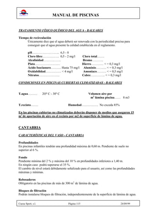 MANUAL DE PISCINAS
Cuesa Sport, s.l. Página 115 24/09/99
TRATAMIENTO FÍSICO QUÍMICO DEL AGUA - BALEARES
Tiempo de recirculación
Únicamente dice que el agua deberá ser renovada con la periodicidad precisa para
conseguir que el agua presente la calidad establecida en el reglamento.
pH…………………….. 6,5 - 8
Cloro libre……………. 0,5 - 2 mg/l Cloro total…….
Alcalinidad…………….. Bromo………..
Plata…………………… Hierro………… < = 0,3 mg/l
Ácido Isocianuro………. Hasta 75 mg/l Aluminio………. < = 0,3 mg/l
Oxidabilidad…………… < 4 mg/l Amoniaco……… < = 0,5 mg/l
Nitratos……………….. Cobre………….. < = 0,3 mg/l
CONDICIONES EN PISCINAS CUBIERTAS CLIMATIZADAS - BALEARES
T.agua……… 2Oº C - 30º C Volumen aire por
m2
lámina piscina…… 8 m3
T.recinto……. Humedad……………. No exceda 85%
En las piscinas cubiertas no climatizadas deberán disponer de medios que aseguren 15
m3
de aportación de aire en el recinto por m2 de superficie de lámina de agua.
CANTABRIA
CARACTERÍSTICAS DEL VASO - CANTABRIA
Profundidades
En piscinas infantiles tendrán una profundidad máxima de 0,60 m. Pendiente de suelo no
superior al 6 %.
Fondo
Pendiente mínima del 2 % y máxima del 10 % en profundidades inferiores a 1,40 m.
En ningún caso podrá superarse el 35 %.
El cambio de nivel estará debidamente señalizado para el usuario, así como las profundidades
máximas y mínimas.
Rebosaderos
Obligatorio en las piscinas de más de 300 m2
de lámina de agua.
Bloques de filtración
Podrán instalarse bloques de filtración, independientemente de la superficie de lámina de agua.
 