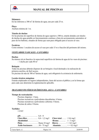MANUAL DE PISCINAS
Cuesa Sport, s.l. Página 116 24/09/99
Skimmers
En las inferiores a 300 m2
de lámina de agua, uno por cada 25 m.
Playa
Anchura mínima de 1 m.
Túneles de duchas
En las piscinas de superficie de lámina de agua superior a 300 m, estarán dotadas con túneles
de duchas de agua potable en funcionamiento continuo o bien de accionamiento automático al
paso de los bañistas, situados de forma que sean paso obligado para el acceso al vaso.
Escaleras
Como mínimo 1 escalera de acceso al vaso por cada 15 m o fracción del perímetro del mismo.
VESTUARIOS Y LOCALES - CANTABRIA
Duchas
Su número irá en función a la suma total superficies de lámina de agua de los vasos de piscinas:
- 1 ducha por cada 40 m2
Botiquín
Todas las piscinas deberán disponer de un botiquín o local destinado a la realización de
primeros auxilios, de fácil acceso.
En piscinas de más de 300 m2
lámina de agua, será obligatorio la existencia de enfermería.
Locales técnicos máquinas
Estarán emplazados en lugares independientes, fuera del acceso al público y en la forma que
para cada caso determine la reglamentación aplicable.
TRATAMIENTO FÍSICO QUÍMICO DEL AGUA - CANTABRIA
Tiempo de recirculación
Piscinas chapoteo: 1 hora.
Piscinas recreativas o polivalentes descubiertas: 6 horas.
Piscinas recreativas o polivalentes cubiertas: 4 horas.
Piscinas de saltos: 8 horas.
Turbidez
1 UNT
pH…………………….. 6,8 - 8
Cloro libre……………. 0,4 - 1,2 mg/l Cloro total……. < 0,6 mg/l
Alcalinidad…………….. Bromo……….. 1 - 3 mg/l
Plata…………………… Hasta 10 mg/l Hierro………… < = 0,3 mg/l
Ácido Isocianuro……….30 - 75 mg/l Aluminio………. < = 0,5 mg/l
 