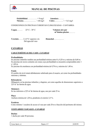 MANUAL DE PISCINAS
Cuesa Sport, s.l. Página 117 24/09/99
Oxidabilidad…………… < 9 mg/l Amoniaco………
Nitratos……………….. < 60 mg/l Cobre………….. < = 0,3 mg/l
CONDICIONES EN PISCINAS CUBIERTAS CLIMATIZADAS - CANTABRIA
T.agua……… 22º C - 30º C Volumen aire por
m2
lámina piscina……….
T.recinto……. 2 ó 4º C superior a la Humedad…………….
Del agua del vaso
CANARIAS
CARACTERÍSTICAS DEL VASO - CANARIAS
Profundidades
En piscinas infantiles tendrán una profundidad mínima entre 0 y 0,20 m y máxima de 0,60 m.
En piscinas de recreo contarán con zonas cuya profundidad se encuentra comprendida entre 1
y 1,40 m.
En piscinas de enseñanza con profundidad mínima de 0,70 m y máxima de 1,40 m.
Fondo
El cambio de nivel estará debidamente señalizado para el usuario, así como las profundidades
máximas y mínimas.
Rebosaderos
Obligatorio en las piscinas infantiles y chapoteo, así como aquellas de dimensiones superiores a
225 m2
de lámina de agua.
Skimmers
En las inferiores a 225 m2
de lámina de agua, uno por cada 25 m.
Playa
Anchura mínima de 1,20 m, pendiente al exterior 2,5 %.
Escaleras
Como mínimo 1 escalera de acceso al vaso por cada 20 m o fracción del perímetro del mismo.
VESTUARIOS Y LOCALES - CANARIAS
Duchas
1 ducha por cada 50 personas.
 