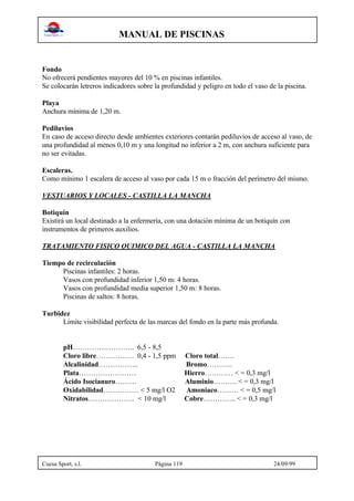 MANUAL DE PISCINAS
Cuesa Sport, s.l. Página 119 24/09/99
Fondo
No ofrecerá pendientes mayores del 10 % en piscinas infantiles.
Se colocarán letreros indicadores sobre la profundidad y peligro en todo el vaso de la piscina.
Playa
Anchura mínima de 1,20 m.
Pediluvios
En caso de acceso directo desde ambientes exteriores contarán pediluvios de acceso al vaso, de
una profundidad al menos 0,10 m y una longitud no inferior a 2 m, con anchura suficiente para
no ser evitadas.
Escaleras.
Como mínimo 1 escalera de acceso al vaso por cada 15 m o fracción del perímetro del mismo.
VESTUARIOS Y LOCALES - CASTILLA LA MANCHA
Botiquín
Existirá un local destinado a la enfermería, con una dotación mínima de un botiquín con
instrumentos de primeros auxilios.
TRATAMIENTO FISICO QUIMICO DEL AGUA - CASTILLA LA MANCHA
Tiempo de recirculación
Piscinas infantiles: 2 horas.
Vasos con profundidad inferior 1,50 m: 4 horas.
Vasos con profundidad media superior 1,50 m: 8 horas.
Piscinas de saltos: 8 horas.
Turbidez
Límite visibilidad perfecta de las marcas del fondo en la parte más profunda.
pH…………………….. 6,5 - 8,5
Cloro libre……………. 0,4 - 1,5 ppm Cloro total…….
Alcalinidad…………….. Bromo………..
Plata…………………… Hierro………… < = 0,3 mg/l
Ácido Isocianuro……… Aluminio………. < = 0,3 mg/l
Oxidabilidad…………… < 5 mg/l O2 Amoniaco……… < = 0,5 mg/l
Nitratos……………….. < 10 mg/l Cobre………….. < = 0,3 mg/l
 
