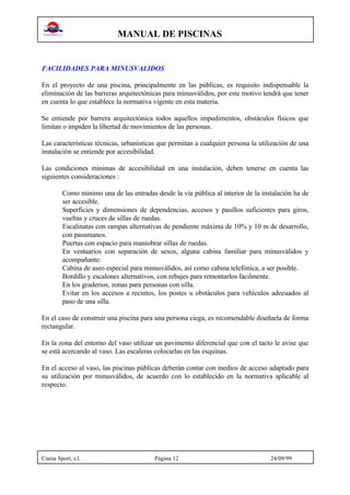 MANUAL DE PISCINAS
Cuesa Sport, s.l. Página 12 24/09/99
FACILIDADES PARA MINUSVALIDOS
En el proyecto de una piscina, principalmente en las públicas, es requisito indispensable la
eliminación de las barreras arquitectónicas para minusválidos, por este motivo tendrá que tener
en cuenta lo que establece la normativa vigente en esta materia.
Se entiende por barrera arquitectónica todos aquellos impedimentos, obstáculos físicos que
limitan o impiden la libertad de movimientos de las personas.
Las características técnicas, urbanísticas que permitan a cualquier persona la utilización de una
instalación se entiende por accesibilidad.
Las condiciones mínimas de accesibilidad en una instalación, deben tenerse en cuenta las
siguientes consideraciones :
Como mínimo una de las entradas desde la vía pública al interior de la instalación ha de
ser accesible.
Superficies y dimensiones de dependencias, accesos y pasillos suficientes para giros,
vueltas y cruces de sillas de ruedas.
Escalinatas con rampas alternativas de pendiente máxima de 10% y 10 m de desarrollo,
con pasamanos.
Puertas con espacio para maniobrar sillas de ruedas.
En vestuarios con separación de sexos, alguna cabina familiar para minusválidos y
acompañante.
Cabina de aseo especial para minusválidos, así como cabina telefónica, a ser posible.
Bordillo y escalones alternativos, con rebajes para remontarlos facilmente.
En los graderios, zonas para personas con silla.
Evitar en los accesos a recintos, los postes u obstáculos para vehículos adecuados al
paso de una silla.
En el caso de construir una piscina para una persona ciega, es recomendable diseñarla de forma
rectangular.
En la zona del entorno del vaso utilizar un pavimento diferencial que con el tacto le avise que
se está acercando al vaso. Las escaleras colocarlas en las esquinas.
En el acceso al vaso, las piscinas públicas deberán contar con medios de acceso adaptado para
su utilización por minusválidos, de acuerdo con lo establecido en la normativa aplicable al
respecto.
 