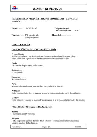 MANUAL DE PISCINAS
Cuesa Sport, s.l. Página 120 24/09/99
CONDICIONES EN PISCINAS CUBIERTAS CLIMATIZADAS - CASTILLA LA
MANCHA
T.agua……… 20º C - 24º C Volumen aire por
m2
lámina piscina…… 8 m3
T.recinto……. 2º C superior a la Humedad…………….
del agua del vaso
CASTILLA LEÓN
CARACTERÍSTICAS DEL VASO - CASTILLA LEÓN
Profundidades
Será la adecuada para sus destinatarios y el suelo no ofrecerá pendientes excesivas.
En las variaciones significativas deberán estar señaladas de manera visible.
Fondo
Los cambios de pendientes serán suaves.
Rebosaderos
Es obligatorio.
Skimmers
No hace referencia.
Playa
Anchura mínima adecuada para sus fines con pendiente al exterior.
Pediluvios
En las piscinas al aire libre el acceso a la zona de baño se realizará a través de pediluvios.
Escaleras
Como mínimo 1 escalera de acceso al vaso por cada 15 m o fracción del perímetro del mismo.
VESTUARIOS Y LOCALES - CASTILLA LEÓN
Duchas
1 ducha por cada 50 personas.
Botiquín
Todas las piscinas deberán disponer de un botiquín o local destinado a la realización de
primeros auxilios, de fácil acceso.
 