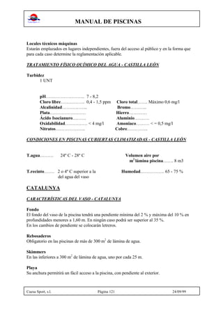 MANUAL DE PISCINAS
Cuesa Sport, s.l. Página 121 24/09/99
Locales técnicos máquinas
Estarán emplazados en lugares independientes, fuera del acceso al público y en la forma que
para cada caso determine la reglamentación aplicable.
TRATAMIENTO FÍSICO QUÍMICO DEL AGUA - CASTILLA LEÓN
Turbidez
1 UNT
pH…………………….. 7 - 8,2
Cloro libre……………. 0,4 - 1,5 ppm Cloro total……. Máximo 0,6 mg/l
Alcalinidad…………….. Bromo………..
Plata…………………… Hierro…………
Ácido Isocianuro……… Aluminio……….
Oxidabilidad…………… < 4 mg/l Amoniaco……… < = 0,5 mg/l
Nitratos……………….. Cobre…………..
CONDICIONES EN PISCINAS CUBIERTAS CLIMATIZADAS - CASTILLA LEÓN
T.agua……… 24º C - 28º C Volumen aire por
m2
lámina piscina……. 8 m3
T.recinto……. 2 o 4º C superior a la Humedad……………. 65 - 75 %
del agua del vaso
CATALUNYA
CARACTERÍSTICAS DEL VASO - CATALUNYA
Fondo
El fondo del vaso de la piscina tendrá una pendiente mínima del 2 % y máxima del 10 % en
profundidades menores a 1,60 m. En ningún caso podrá ser superior al 35 %.
En los cambios de pendiente se colocarán letreros.
Rebosaderos
Obligatorio en las piscinas de más de 300 m2
de lámina de agua.
Skimmers
En las inferiores a 300 m2
de lámina de agua, uno por cada 25 m.
Playa
Su anchura permitirá un fácil acceso a la piscina, con pendiente al exterior.
 