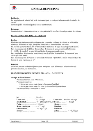 MANUAL DE PISCINAS
Cuesa Sport, s.l. Página 122 24/09/99
Pediluvios
En las piscinas de más de 200 m de lámina de agua, es obligatoria la existencia de túneles de
duchas.
También podrá construirse pediluvios de fácil limpieza.
Escaleras
Como mínimo 1 escalera de acceso al vaso por cada 20 m o fracción del perímetro del mismo.
VESTUARIOS Y LOCALES - CATALUNYA
Duchas
El número de duchas que deben disponer los vestuarios a efectos de cálculo se utilizará la
superficie de lámina de agua, entendida ésta como la suma de todos los vasos.
En piscinas cubiertas hasta 200 m2
de superficie de lámina de agua 1 ducha por cada 20 m2
.
Para piscinas de más de 200 m2
de superficie de lámina de agua, se aplicará la fórmula:
6 + (0,02 x S) siendo S la superficie de lámina de agua expresada en m2
.
Para las piscinas descubiertas, hasta un máximo de 420 m2
de superficie de lámina de agua 1
ducha por cada 30 m2
.
Para piscinas de más de 420 m2
se aplicará la fórmula 8 + (0,015x S) siendo S la superficie de
lámina de agua expresada en m2
.
Botiquín
Todas las piscinas deberán disponer de un botiquín o local destinado a la realización de
primeros auxilios , de fácil acceso.
TRATAMIENTO FÍSICO QUÍMICO DEL AGUA - CATALUNYA
Tiempo de recirculación
Piscinas chapoteo: cada 30 minutos.
Piscinas recreativas:
2 horas por vaso o parte hasta 1,3 m de profundidad.
4 horas por vaso o parte del vaso en profundidades superiores.
Piscinas de saltos / inmersión: 8 horas.
pH…………………….. 7,0 - 7,8
Cloro libre……………. 0,5 - 2 mg/l Cloro total... Máximo 0,6 mg/l
Alcalinidad…………….. 75 - 250 mg CaCO3/l Bromo……….. 1 - 3 mg/l
Plata…………………… < 50 mg/l Hierro…………
Ácido Isocianuro……… < = 75 mg/l Aluminio……….
Oxidabilidad…………… < 4 mg/l O2/l Amoniaco………
Nitratos……………….. Cobre………….. < = 0,3 mg/l
 
