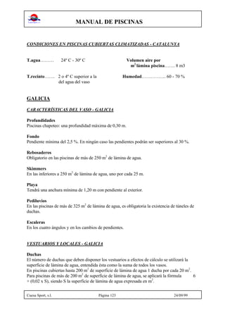 MANUAL DE PISCINAS
Cuesa Sport, s.l. Página 123 24/09/99
CONDICIONES EN PISCINAS CUBIERTAS CLIMATIZADAS - CATALUNYA
T.agua……… 24º C - 30º C Volumen aire por
m2
lámina piscina……. 8 m3
T.recinto……. 2 o 4º C superior a la Humedad……………. 60 - 70 %
del agua del vaso
GALICIA
CARACTERÍSTICAS DEL VASO - GALICIA
Profundidades
Piscinas chapoteo: una profundidad máxima de 0,30 m.
Fondo
Pendiente mínima del 2,5 %. En ningún caso las pendientes podrán ser superiores al 30 %.
Rebosaderos
Obligatorio en las piscinas de más de 250 m2
de lámina de agua.
Skimmers
En las inferiores a 250 m2
de lámina de agua, uno por cada 25 m.
Playa
Tendrá una anchura mínima de 1,20 m con pendiente al exterior.
Pediluvios
En las piscinas de más de 325 m2
de lámina de agua, es obligatoria la existencia de túneles de
duchas.
Escaleras
En los cuatro ángulos y en los cambios de pendientes.
VESTUARIOS Y LOCALES - GALICIA
Duchas
El número de duchas que deben disponer los vestuarios a efectos de cálculo se utilizará la
superficie de lámina de agua, entendida ésta como la suma de todos los vasos.
En piscinas cubiertas hasta 200 m2
de superficie de lámina de agua 1 ducha por cada 20 m2
.
Para piscinas de más de 200 m2
de superficie de lámina de agua, se aplicará la fórmula 6
+ (0,02 x S), siendo S la superficie de lámina de agua expresada en m2
.
 