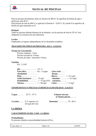 MANUAL DE PISCINAS
Cuesa Sport, s.l. Página 124 24/09/99
Para las piscinas descubiertas, hasta un máximo de 400 m2
de superficie de lámina de agua 1
ducha por cada 40 m2
.
Para piscinas de más de 400 m2
se aplicará la fórmula 8 + (0,015 x S), siendo S la superficie de
lámina de agua expresada en m2
.
Botiquín
Todas las piscinas deberán disponer de un botiquín y en las piscinas de más de 325 m2
será
obligatorio la existencia de una enfermería.
Locales
Emplazados en lugares independientes de los destinados al público.
TRATAMIENTO FÍSICO QUÍMICO DEL AGUA - GALICIA
Tiempo de recirculación
Piscinas chapoteo: 1 hora.
Piscinas recreativas: 4 horas.
Piscinas de saltos / inmersión: 8 horas.
Turbidez
0,8 - 2 UNT
pH…………………….. 7,0 - 8
Cloro libre……………. 0,6 - 1,4 ppm Cloro total…….
Alcalinidad…………….. Bromo………..
Plata…………………… Hierro………… < = 0,3 mg/l
Ácido Isocianuro……… 75 mg/l Aluminio………. < = 0,3 mg/l
Oxidabilidad…………… < = 9 mg/l O2/l Amoniaco………
Nitratos……………….. < = 60 mg/l Cobre………….. < = 2 mg/l
CONDICIONES EN PISCINAS CUBIERTAS CLIMATIZADAS - GALICIA
T.agua……… 22º C - 27º C Volumen aire por
m2
lámina piscina……….
T.recinto……. 2º C superior a la Humedad……………. 70 - 80 %
del agua del vaso
LA RIOJA
CARACTERÍSTICAS DEL VASO - LA RIOJA
Profundidades
En piscinas infantiles una profundidad máxima 0,50 m.
 