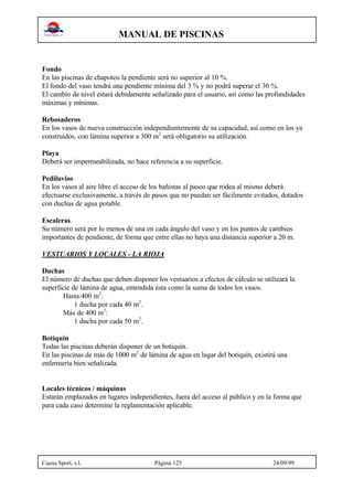 MANUAL DE PISCINAS
Cuesa Sport, s.l. Página 125 24/09/99
Fondo
En las piscinas de chapoteo la pendiente será no superior al 10 %.
El fondo del vaso tendrá una pendiente mínima del 3 % y no podrá superar el 30 %.
El cambio de nivel estará debidamente señalizado para el usuario, así como las profundidades
máximas y mínimas.
Rebosaderos
En los vasos de nueva construcción independientemente de su capacidad, así como en los ya
construidos, con lámina superior a 300 m2
será obligatorio su utilización.
Playa
Deberá ser impermeabilizada, no hace referencia a su superficie.
Pediluvios
En los vasos al aire libre el acceso de los bañistas al paseo que rodea al mismo deberá
efectuarse exclusivamente, a través de pasos que no puedan ser fácilmente evitados, dotados
con duchas de agua potable.
Escaleras
Su número será por lo menos de una en cada ángulo del vaso y en los puntos de cambios
importantes de pendiente, de forma que entre ellas no haya una distancia superior a 20 m.
VESTUARIOS Y LOCALES - LA RIOJA
Duchas
El número de duchas que deben disponer los vestuarios a efectos de cálculo se utilizará la
superficie de lámina de agua, entendida ésta como la suma de todos los vasos.
Hasta 400 m2
:
1 ducha por cada 40 m2
.
Más de 400 m2
:
1 ducha por cada 50 m2
.
Botiquín
Todas las piscinas deberán disponer de un botiquín.
En las piscinas de más de 1000 m2
de lámina de agua en lugar del botiquín, existirá una
enfermería bien señalizada.
Locales técnicos / máquinas
Estarán emplazados en lugares independientes, fuera del acceso al público y en la forma que
para cada caso determine la reglamentación aplicable.
 