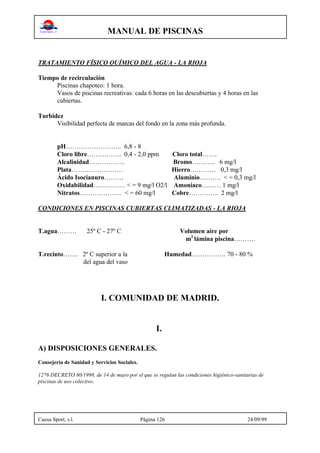 MANUAL DE PISCINAS
Cuesa Sport, s.l. Página 126 24/09/99
TRATAMIENTO FÍSICO QUÍMICO DEL AGUA - LA RIOJA
Tiempo de recirculación
Piscinas chapoteo: 1 hora.
Vasos de piscinas recreativas: cada 6 horas en las descubiertas y 4 horas en las
cubiertas.
Turbidez
Visibilidad perfecta de marcas del fondo en la zona más profunda.
pH…………………….. 6,8 - 8
Cloro libre……………. 0,4 - 2,0 ppm Cloro total…….
Alcalinidad…………….. Bromo……….. 6 mg/l
Plata…………………… Hierro………… 0,3 mg/l
Ácido Isocianuro……… Aluminio………. < = 0,3 mg/l
Oxidabilidad…………… < = 9 mg/l O2/l Amoniaco……… 1 mg/l
Nitratos……………….. < = 60 mg/l Cobre………….. 2 mg/l
CONDICIONES EN PISCINAS CUBIERTAS CLIMATIZADAS - LA RIOJA
T.agua……… 25º C - 27º C Volumen aire por
m2
lámina piscina……….
T.recinto……. 2º C superior a la Humedad……………. 70 - 80 %
del agua del vaso
I. COMUNIDAD DE MADRID.
I.
A) DISPOSICIONES GENERALES.
Consejería de Sanidad y Servicios Sociales.
1276 DECRETO 80/1998, de 14 de mayo por el que se regulan las condiciones higiénico-sanitarias de
piscinas de uso colectivo.
 